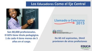 Los Educadores Como el Eje Central
Son 80,000 profesionales.
El 82% tiene título pedagógico.
1 de cada 4 tiene menos de 5
años en el cargo.
De 60 mil aspirantes, 24mil
provienen de otras profesiones
 