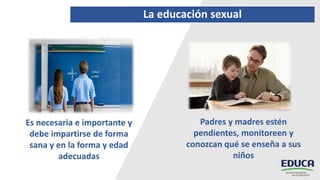 La educación sexual
Es necesaria e importante y
debe impartirse de forma
sana y en la forma y edad
adecuadas
Padres y madres estén
pendientes, monitoreen y
conozcan qué se enseña a sus
niños
 