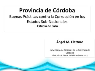 1
Ángel M. Elettore
Ex Ministro de Finanzas de la Provincia de
Córdoba
12 de Julio de 2003 al 10 de Diciembre de 2015
Provincia de Córdoba
Buenas Prácticas contra la Corrupción en los
Estados Sub-Nacionales
– Estudio de Caso –
 