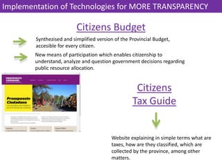 Synthezised and simplified version of the Provincial Budget,
accesible for every citizen.
Citizens Budget
New means of participation which enables citizenship to
understand, analyze and question government decisions regarding
public resource allocation.
Citizens
Tax Guide
Website explaining in simple terms what are
taxes, how are they classified, which are
collected by the province, among other
matters.
Implementation of Technologies for MORE TRANSPARENCY
 