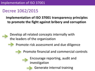 Decree 1062/2015
Develop all related concepts internally with
the leaders of the organization
Implementation of ISO 37001
Implementation of ISO 37001 transparency principles
to promote the fight against bribery and corruption
Promote risk assessment and due diligence
Promote financial and commercial controls
Encourage reporting, audit and
investigation
Generate internal training
 