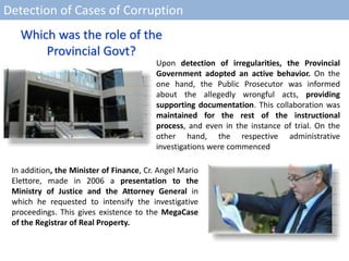Detection of Cases of Corruption
Upon detection of irregularities, the Provincial
Government adopted an active behavior. On the
one hand, the Public Prosecutor was informed
about the allegedly wrongful acts, providing
supporting documentation. This collaboration was
maintained for the rest of the instructional
process, and even in the instance of trial. On the
other hand, the respective administrative
investigations were commenced
In addition, the Minister of Finance, Cr. Angel Mario
Elettore, made in 2006 a presentation to the
Ministry of Justice and the Attorney General in
which he requested to intensify the investigative
proceedings. This gives existence to the MegaCase
of the Registrar of Real Property.
Which was the role of the
Provincial Govt?
 