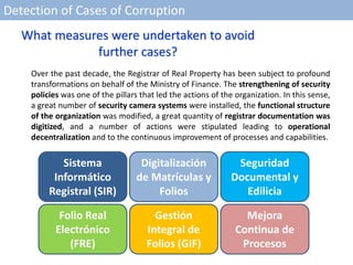Detection of Cases of Corruption
Over the past decade, the Registrar of Real Property has been subject to profound
transformations on behalf of the Ministry of Finance. The strengthening of security
policies was one of the pillars that led the actions of the organization. In this sense,
a great number of security camera systems were installed, the functional structure
of the organization was modified, a great quantity of registrar documentation was
digitized, and a number of actions were stipulated leading to operational
decentralization and to the continuous improvement of processes and capabilities.
Sistema
Informático
Registral (SIR)
Digitalización
de Matrículas y
Folios
Seguridad
Documental y
Edilicia
Folio Real
Electrónico
(FRE)
Gestión
Integral de
Folios (GIF)
Mejora
Continua de
Procesos
What measures were undertaken to avoid
further cases?
 