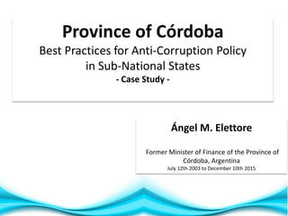 1
Ángel M. Elettore
Former Minister of Finance of the Province of
Córdoba, Argentina
July 12th 2003 to December 10th 2015
Province of Córdoba
Best Practices for Anti-Corruption Policy
in Sub-National States
- Case Study -
 