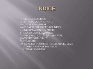 INDICE 1.- VIAJE DE ESTUDIOS 2.- INTRODUCCION AL ARTE 3.- LUGARES A VISITAR 4.- EL PAPALOTE MUSEO DEL NIÑO 5.- INFORMACION DEL MUSEO 6.- MUSEO DE BELLAS ARTES 7.- INFORMACION DE BELLAS ARTES 8.- OBJETIVO DEL VIAJE 9.- ITINERARIO 10.-CUANDO Y COMO SE REALIZARA EL VIAJE 11.-COSTO  GENERAL DEL VIAJE 12.- DETALLES OTROS 