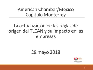 American Chamber/Mexico
Capítulo Monterrey
La actualización de las reglas de
origen del TLCAN y su impacto en las
empresas
29 mayo 2018
1
 