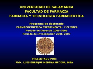 UNIVERSIDAD DE SALAMANCA FACULTAD DE FARMACIA FARMACIA Y TECNOLOGIA FARMACEUTICA Programa de doctorado  FARMACOCINETICA EXPERIMENTAL Y CLINICA Periodo de Docencia 2005-2006 Periodo de Investigación 2006-2007 PRESENTADO POR: PhD.  LUIS ENRIQUE MEDINA MEDINA, MBA 