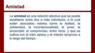 Amistad
La amistad es una relación afectiva que se puede
establecer entre dos o más individuos, a la cual
están asociados valores como la lealtad, la
solidaridad, la incondicionalidad, el amor, la
sinceridad, el compromiso, entre otros, y que se
cultiva con el trato asiduo y el interés recíproco a
lo largo del tiempo.