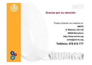 Gracias por su atención


      Puede contactar con nosotros en:
                               AMITS
                  C/ Motores 122-130
                    08040-Barcelona
                http://www.ami-ts.org
                   amits@ami-ts.org

        Teléfono: 678 012 777
 