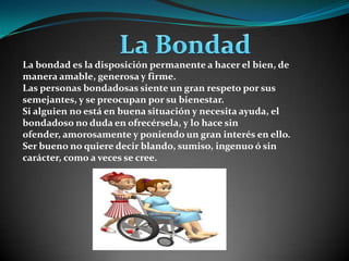  La Bondad La bondad es la disposición permanente a hacer el bien, de manera amable, generosa y firme.Las personas bondadosas siente un gran respeto por sus semejantes, y se preocupan por su bienestar.Si alguien no está en buena situación y necesita ayuda, el bondadoso no duda en ofrecérsela, y lo hace sin ofender, amorosamente y poniendo un gran interés en ello.Ser bueno no quiere decir blando, sumiso, ingenuo ó sin carácter, como a veces se cree.