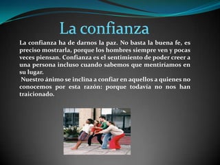 La confianzaLa confianza ha de darnos la paz. No basta la buena fe, es preciso mostrarla, porque los hombres siempre ven y pocas veces piensan. Confianza es el sentimiento de poder creer a una persona incluso cuando sabemos que mentiríamos en su lugar. Nuestro ánimo se inclina a confiar en aquellos a quienes no conocemos por esta razón: porque todavía no nos han traicionado.