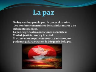  La paz No hay camino para la paz, la paz es el camino. Los hombres construimos demasiados muros y no suficientes puentes.La paz exige cuatro condiciones esenciales: Verdad, justicia, amor y libertad. Si no estamos en paz con nosotros mismos, no podemos guiar a otros en la búsqueda de la paz.