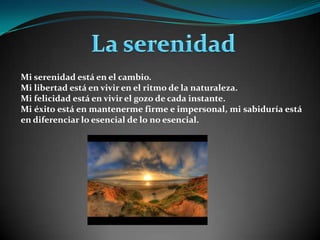  La serenidad Mi serenidad está en el cambio. Mi libertad está en vivir en el ritmo de la naturaleza. Mi felicidad está en vivir el gozo de cada instante. Mi éxito está en mantenerme firme e impersonal, mi sabiduría está en diferenciar lo esencial de lo no esencial.