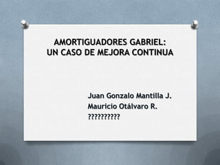 AMORTIGUADORES GABRIEL:
UN CASO DE MEJORA CONTINUA




        Juan Gonzalo Mantilla J.
        Mauricio Otálvaro R.
        ??????????
 