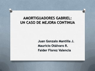 AMORTIGUADORES GABRIEL:
UN CASO DE MEJORA CONTINUA




        Juan Gonzalo Mantilla J.
        Mauricio Otálvaro R.
        Faider Florez Valencia
 