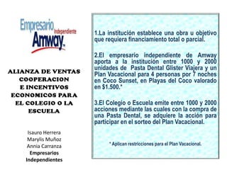 1.La institución establece una obra u objetivo  que requiera financiamiento total o parcial.2.El empresario independiente de Amway   aporta a la institución entre 1000 y 2000 unidades de  Pasta Dental Glister Viajera y un Plan Vacacional para 4 personas por 7 noches en Coco Sunset, en Playas del Coco valorado en $1.500.* 3.El Colegio o Escuela emite entre 1000 y 2000 acciones mediante las cuales con la compra de una Pasta Dental, se adquiere la acción para participar en el sorteo del Plan Vacacional. * Aplican restricciones para el Plan Vacacional.  Isauro Herrera Marylis MuñozAnnia CarranzaEmpresarios Independientes