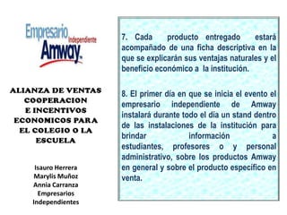 7. Cada  producto entregado  estará acompañado de una ficha descriptiva en la que se explicarán sus ventajas naturales y el beneficio económico a  la institución.8. El primer día en que se inicia el evento el empresario independiente de Amway instalará durante todo el día un stand dentro de las instalaciones de la institución para brindar información a estudiantes, profesores o y personal administrativo, sobre los productos Amway en general y sobre el producto específico en venta. Isauro Herrera Marylis MuñozAnnia CarranzaEmpresarios Independientes