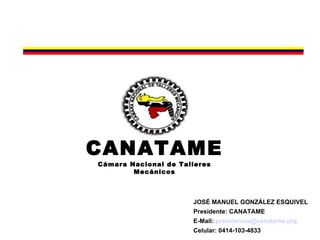 CANATAME
Cámara Nacional de Talleres
        Mecánicos



                      JOSÉ MANUEL GONZÁLEZ ESQUIVEL
                      Presidente: CANATAME
                      E-Mail: presidencia@canatame.org
                      Celular: 0414-103-4833
 