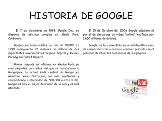 HISTORIA DE GOOGLE El 7 de diciembre de 1998, Google Inc., ya disponía de oficinas propias en Menlo Park, California. Google.com tenía visitas por día de 10,000. En 1999 consiguierón 25 millones de dólares de dos importantes inversionistas Sequoia Capital y Kleiner Perking Caufield & Buyers. Meses después las oficinas en Menlon Park, ya eran pequeñas para ellos, así que se transladaron a Googleplex, la actual sede central de Google en Mountain View, California, con más empleados y respondiendo a alrededor de 500,000 visitas al día. Google es hoy el mejor buscador de la red y el más utilizado.  El 10 de Octubre del 2006 Google adquiere el portal de descargas de vídeo "online" YouTube por 1,650 millones de dólares. Google, se ha convertido en un emblemático caso de complicidad con la censura al haber pactado con el gobierno de China los contenidos de sus páginas.  