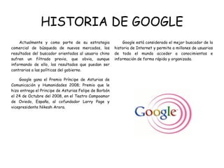 HISTORIA DE GOOGLE Actualmente y como parte de su estrategia comercial de búsqueda de nuevos mercados, los resultados del buscador orientados al usuario chino sufren un filtrado previo, que obvia, aunque informando de ello, los resultados que puedan ser contrarios a las políticas del gobierno. Google gana el Premio Príncipe de Asturias de Comunicación y Humanidades 2008; Premio que le hizo entrega el Principe de Asturias Felipe de Borbón el 24 de Octubre del 2008, en el Teatro Campoamor de Oviedo, España, al cofundador Larry Page y vicepresidente Nikesh Arora.  Google está considerado el mejor buscador de la historia de Internet y permite a millones de usuarios de todo el mundo acceder a conocimientos e información de forma rápida y organizada.  