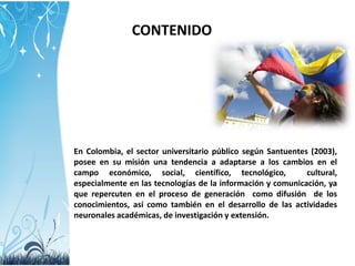 CONTENIDO

En Colombia, el sector universitario público según Santuentes (2003),
posee en su misión una tendencia a adaptarse a los cambios en el
campo económico, social, científico, tecnológico,
cultural,
especialmente en las tecnologías de la información y comunicación, ya
que repercuten en el proceso de generación como difusión de los
conocimientos, así como también en el desarrollo de las actividades
neuronales académicas, de investigación y extensión.

 