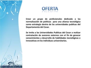 Crear un grupo de profesionales dedicado a las
normalización de políticas para una alianza tecnológica
como estrategia dentro de las universidades publicas del
Departamento del Cesar.
Se invita a las Universidades Publicas del Cesar a realizar
contratación de asesores externos con el fin de generar
conocimientos y desarrollo de habilidades tecnológicas e
innovativas en los individuos universitarios.

 
