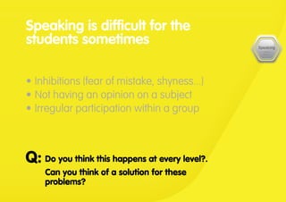 Do you think this happens at every level?.
Can you think of a solution for these
problems?
Q:
Speaking is difficult for the
students sometimes
•	Inhibitions (fear of mistake, shyness...)
•	Not having an opinion on a subject
•	Irregular participation within a group
 