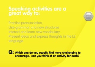 Which one do you usually find more challenging to
encourage, can you think of an activity for each?
Q:
Speaking activities are a
great way to:
Practise pronunciation,
Use grammar and new structures
Interact and learn new vocabulary
Present ideas and express thoughts in the L2
language
 