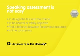 Any ideas to do this efficiently?Q:
Speaking assessment is
not easy
•	To design the test and the criteria
•	To be neutral or totally objective
•	Find a balance between fluency and accuracy
•	Is time consuming
 