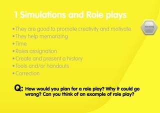 •	They are good to promote creativity and motivate
•	They help memorizing
•	Time
•	Roles assignation
•	Create and present a history
•	Tools and/or handouts
•	Correction
1 Simulations and Role plays
How would you plan for a role play? Why it could go
wrong? Can you think of an example of role play?
Q:
 
