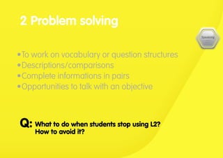 •	To work on vocabulary or question structures
•	Descriptions/comparisons
•	Complete informations in pairs
•	Opportunities to talk with an objective
2 Problem solving
What to do when students stop using L2?
How to avoid it?
Q:
 