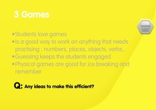 •	Students love games
•	Is a good way to work on anything that needs
practising : numbers, places, objects, verbs,..
•	Guessing keeps the students engaged
•	Physical games are good for ice breaking and
remember
3 Games
Any ideas to make this efficient?Q:
 