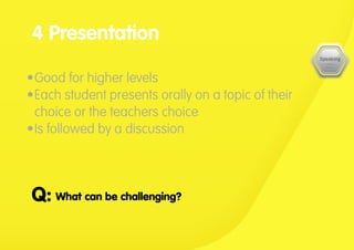 •	Good for higher levels
•	Each student presents orally on a topic of their
choice or the teachers choice
•	Is followed by a discussion
4 Presentation
What can be challenging?				Q:
 