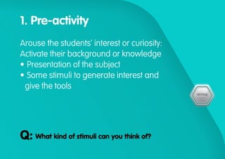 1. Pre-activity
Arouse the students' interest or curiosity:
Activate their background or knowledge
•	Presentation of the subject
•	Some stimuli to generate interest and
give the tools
What kind of stimuli can you think of?Q:
 