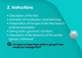 2. Instructions
•	Description of the task
•	Activation of vocabulary> brainstorming
•	Presentation of the type of text they have to
produce (examples)
•	Giving tools> grammar, functions
•	Description of the dynamics of the activity
(groups, individual)
Is it easy to make them write in groups? How
would you manage that?
Q:
 