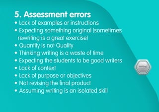 5. Assessment errors
•	Lack of examples or instructions
•	Expecting something original (sometimes
rewriting is a great exercise)
•	Quantity is not Quality
•	Thinking writing is a waste of time
•	Expecting the students to be good writers
•	Lack of context
•	Lack of purpose or objectives
•	Not revising the final product
•	Assuming writing is an isolated skill
 