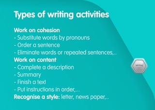 Types of writing activities
Work on cohesion
- Substitute words by pronouns
- Order a sentence
- Eliminate words or repeated sentences,..
Work on content
- Complete a description
- Summary
- Finish a text
- Put instructions in order,...
Recognise a style: letter, news paper,..
 