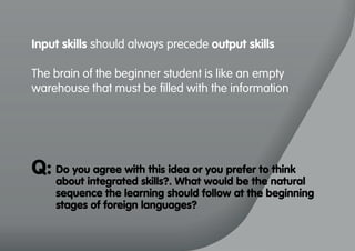 Input skills should always precede output skills
The brain of the beginner student is like an empty
warehouse that must be filled with the information
Do you agree with this idea or you prefer to think
about integrated skills?. What would be the natural
sequence the learning should follow at the beginning
stages of foreign languages?
Q:
 