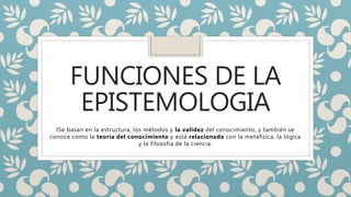 FUNCIONES DE LA
EPISTEMOLOGIA
lSe basan en la estructura, los métodos y la validez del conocimiento, y también se
conoce como la teoría del conocimiento y está relacionada con la metafísica, la lógica
y la filosofía de la ciencia.
 