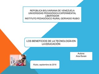 REPÚBLICA BOLIVARIANA DE VENEZUELA
UNIVERSIDAD PEDAGÓGICA EXPERIMENTAL
LIBERTADOR
INSTITUTO PEDAGÓGICO RURAL GERVASIO RUBIO
LOS BENEFICIOS DE LA TECNOLOGÍA EN
LA EDUCACIÓN
Autora:
Ana Duran
Rubio, septiembre de 2016
 