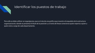 Identificar los puestos de trabajo
Para ello se debe utilizar un organigrama, que se trata de una gráfica que muestra el esqueleto de la estructura
organizacional y donde se presenta el título de la posición y a través de líneas conectoras quien reporta a quien y
quien está a cargo de cada departamento.
 