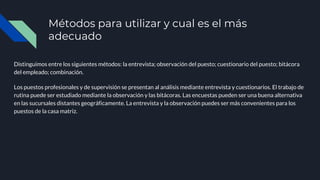 Métodos para utilizar y cual es el más
adecuado
Distinguimos entre los siguientes métodos: la entrevista; observación del puesto; cuestionario del puesto; bitácora
del empleado; combinación.
Los puestos profesionales y de supervisión se presentan al análisis mediante entrevista y cuestionarios. El trabajo de
rutina puede ser estudiado mediante la observación y las bitácoras. Las encuestas pueden ser una buena alternativa
en las sucursales distantes geográficamente. La entrevista y la observación puedes ser más convenientes para los
puestos de la casa matriz.
 