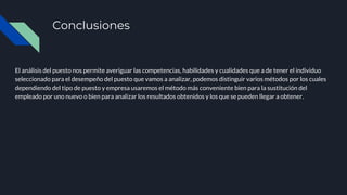 Conclusiones
El análisis del puesto nos permite averiguar las competencias, habilidades y cualidades que a de tener el individuo
seleccionado para el desempeño del puesto que vamos a analizar, podemos distinguir varios métodos por los cuales
dependiendo del tipo de puesto y empresa usaremos el método más conveniente bien para la sustitución del
empleado por uno nuevo o bien para analizar los resultados obtenidos y los que se pueden llegar a obtener.
 