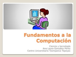 Fundamentos a la
Computación
Ciencia y tecnología
Ana Laura González Pérez
Centro Universitario Tzompanco Tepeyac
 