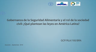 Gobernanza de la Seguridad Alimentaria y el rol de la sociedad
civil: ¿Qué plantean las leyes en América Latina?
GCP/RLA/193/BRA
Asunción , Septiembre 2016
 