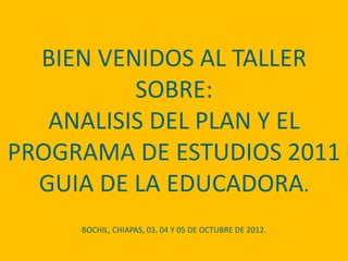 BIEN VENIDOS AL TALLER
          SOBRE:
   ANALISIS DEL PLAN Y EL
PROGRAMA DE ESTUDIOS 2011
  GUIA DE LA EDUCADORA.
     BOCHIL, CHIAPAS, 03, 04 Y 05 DE OCTUBRE DE 2012.
 
