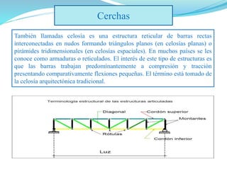 Cerchas
También llamadas celosía es una estructura reticular de barras rectas
interconectadas en nudos formando triángulos planos (en celosías planas) o
pirámides tridimensionales (en celosías espaciales). En muchos países se les
conoce como armaduras o reticulados. El interés de este tipo de estructuras es
que las barras trabajan predominantemente a compresión y tracción
presentando comparativamente flexiones pequeñas. El término está tomado de
la celosía arquitectónica tradicional.
 
