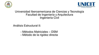 Universidad Iberoamericana de Ciencias y Tecnología
Facultad de Ingeniería y Arquitectura
Ingeniería Civil
Análisis Estructural II:
- Métodos Matriciales – DSM
- Método de la rigidez directa
 