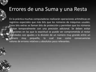 Errores de una Suma y una Resta
En la práctica muchas computadoras realizarán operaciones aritméticas en
registros especiales que más bits que los números de máquinas usuales.
Estos bits extras se llaman bits de protección y permiten que los números
existan temporalmente con una precisión adicional. Se deben evitar
situaciones en las que la exactitud se puede ver comprometida al restar
cantidades casi iguales o la división de un número muy grande entre un
número muy pequeño, lo cual trae como consecuencias
valores de errores relativos y absolutos poco relevantes.
 