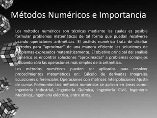 Métodos Numéricos e Importancia
Los métodos numéricos son técnicas mediante las cuales es posible
formular problemas matemáticos de tal forma que puedan resolverse
usando operaciones aritméticas. El análisis numérico trata de diseñar
métodos para “aproximar” de una manera eficiente las soluciones de
problemas expresados matemáticamente. El objetivo principal del análisis
numérico es encontrar soluciones “aproximadas” a problemas complejos
utilizando sólo las operaciones más simples de la aritmética.
Los métodos numéricos pueden ser aplicados para resolver
procedimientos matemáticos en: Cálculo de derivadas Integrales
Ecuaciones diferenciales Operaciones con matrices Interpolaciones Ajuste
de curvas Polinomios Los métodos numéricos se aplican en áreas como:
Ingeniería Industrial, Ingeniería Química, Ingeniería Civil, Ingeniería
Mecánica, Ingeniería eléctrica, entre otros.
 